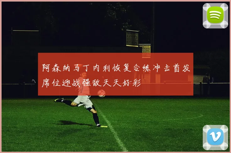 阿森纳马丁内利恢复合练冲击首发席位迎战强敌天天好彩