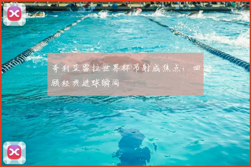 夸利亚雷拉世界杯吊射成焦点,回顾经典进球瞬间