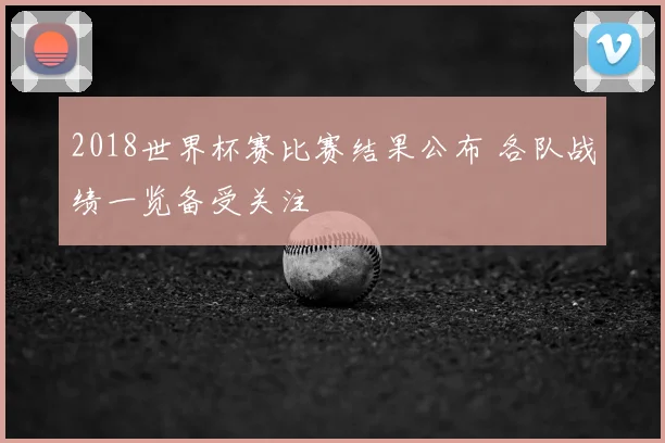 2018世界杯赛比赛结果公布 各队战绩一览备受关注