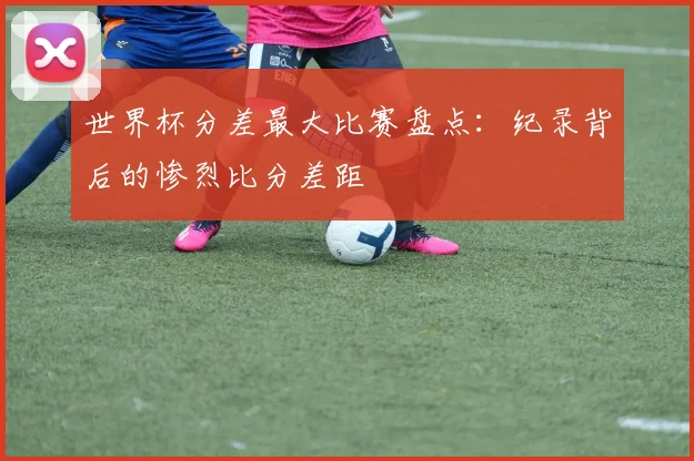 世界杯分差最大比赛盘点:纪录背后的惨烈比分差距