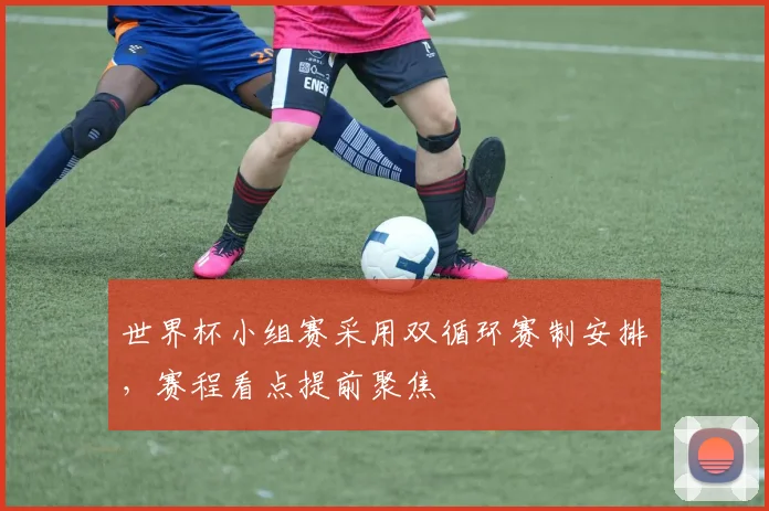 世界杯小组赛采用双循环赛制安排,赛程看点提前聚焦