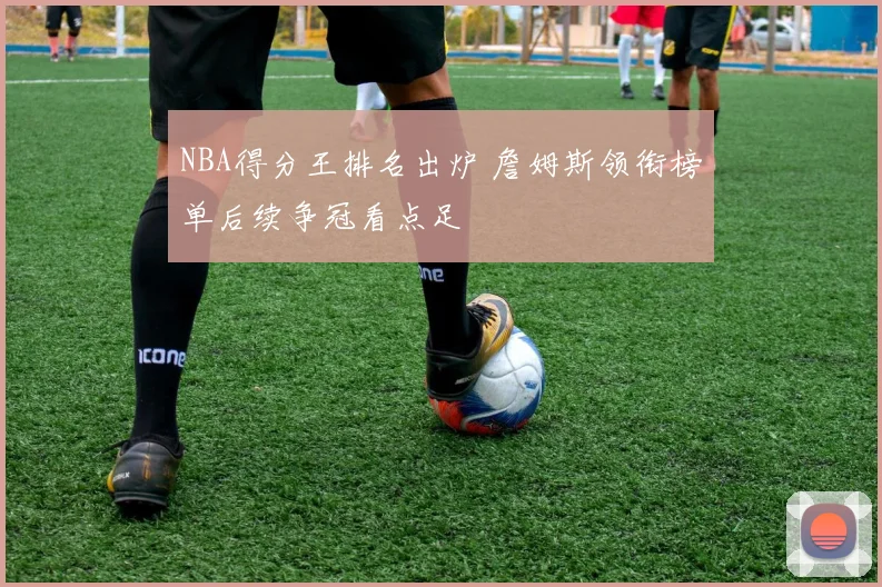 NBA得分王排名出炉 詹姆斯领衔榜单后续争冠看点足