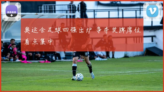 奥运会足球四强出炉 争夺奖牌席位看点集中