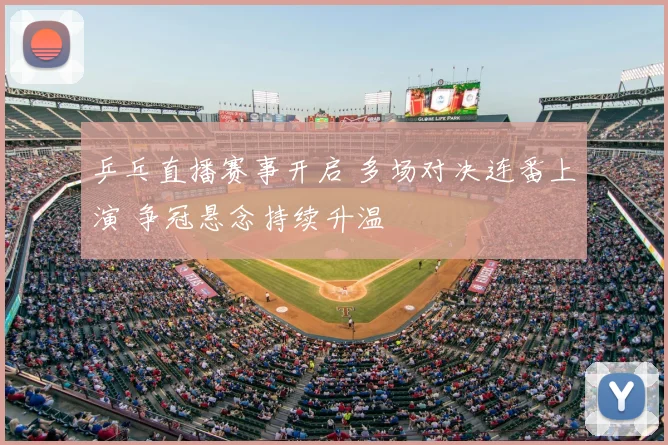 乒乓直播赛事开启 多场对决连番上演 争冠悬念持续升温