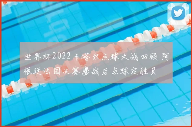 世界杯2022卡塔尔点球大战回顾 阿根廷法国决赛鏖战后点球定胜负