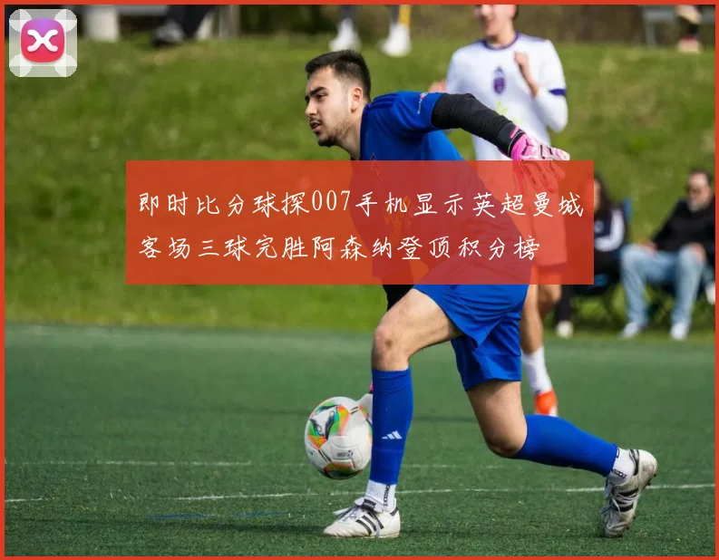 即时比分球探007手机显示英超曼城客场三球完胜阿森纳登顶积分榜