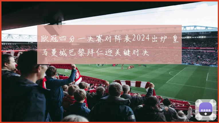 欧冠四分一决赛对阵表2024出炉 皇马曼城巴黎拜仁迎关键对决