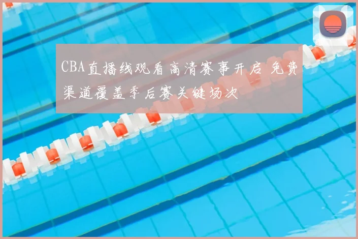 CBA直播线观看高清赛事开启 免费渠道覆盖季后赛关键场次