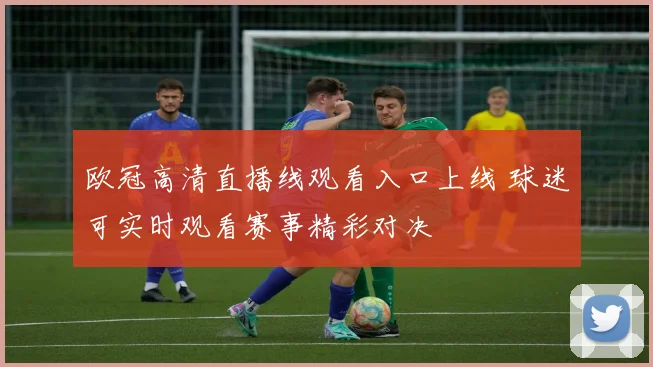 欧冠高清直播线观看入口上线 球迷可实时观看赛事精彩对决