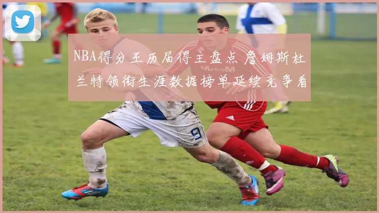 NBA得分王历届得主盘点 詹姆斯杜兰特领衔生涯数据榜单延续竞争看点