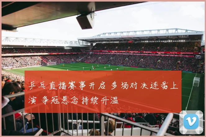 乒乓直播赛事开启 多场对决连番上演 争冠悬念持续升温