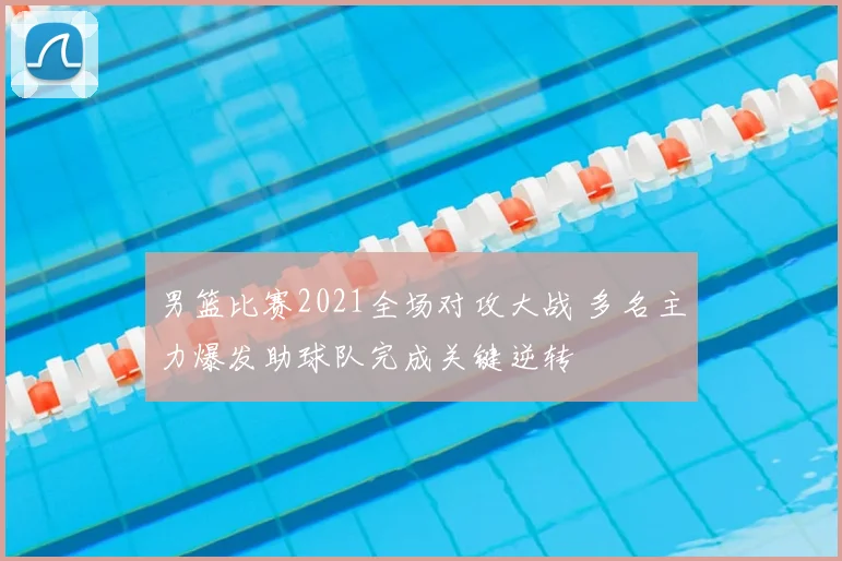 男篮比赛2021全场对攻大战 多名主力爆发助球队完成关键逆转