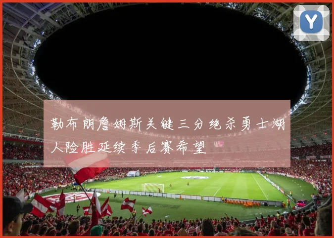 勒布朗詹姆斯关键三分绝杀勇士湖人险胜延续季后赛希望