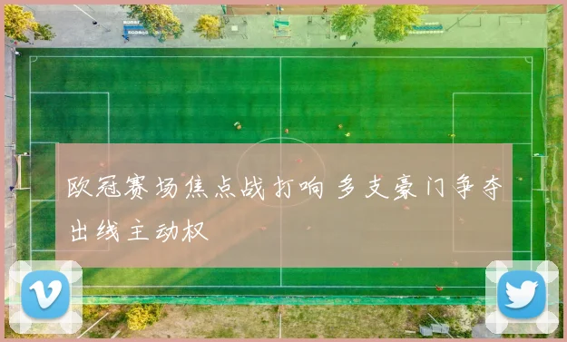 欧冠赛场焦点战打响 多支豪门争夺出线主动权