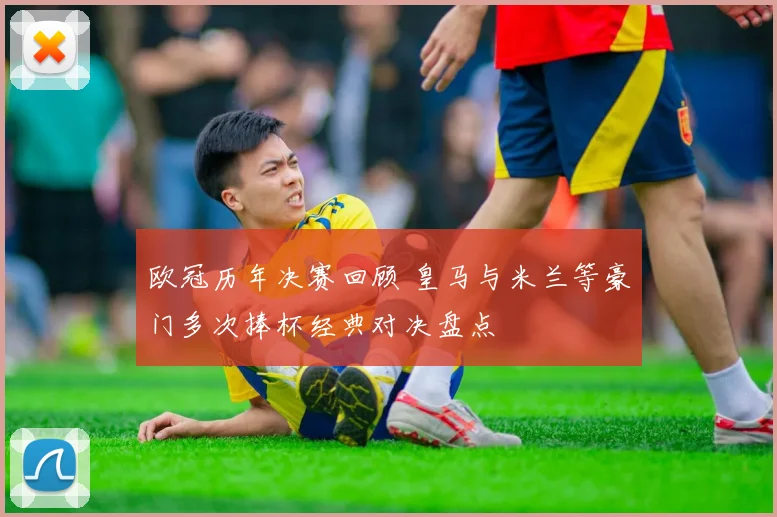 欧冠历年决赛回顾 皇马与米兰等豪门多次捧杯经典对决盘点